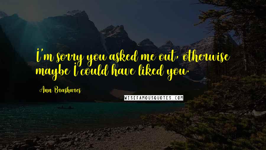 Ann Brashares Quotes: I'm sorry you asked me out, otherwise maybe I could have liked you.