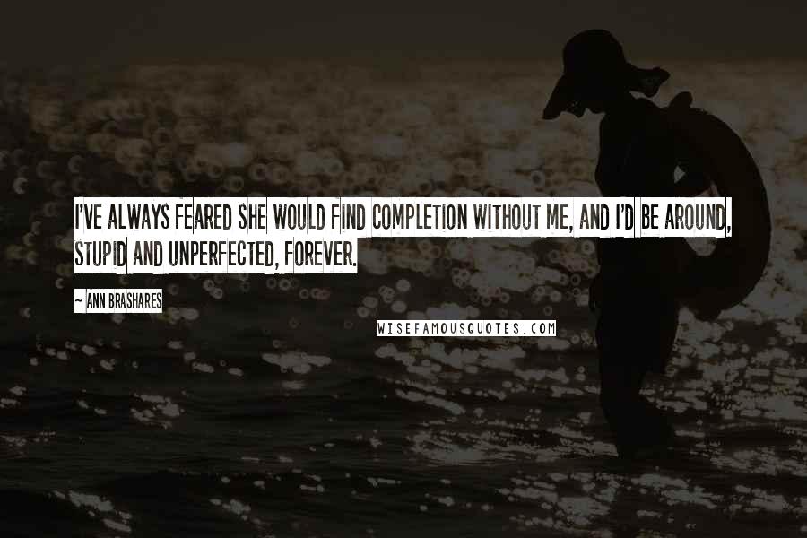 Ann Brashares Quotes: I've always feared she would find completion without me, and I'd be around, stupid and unperfected, forever.