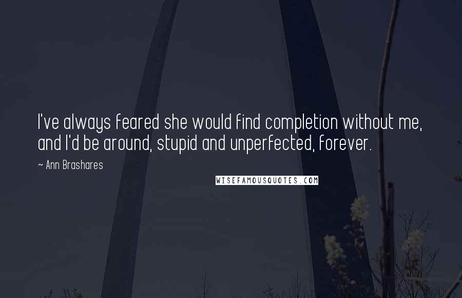 Ann Brashares Quotes: I've always feared she would find completion without me, and I'd be around, stupid and unperfected, forever.