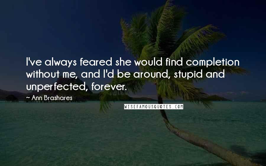 Ann Brashares Quotes: I've always feared she would find completion without me, and I'd be around, stupid and unperfected, forever.