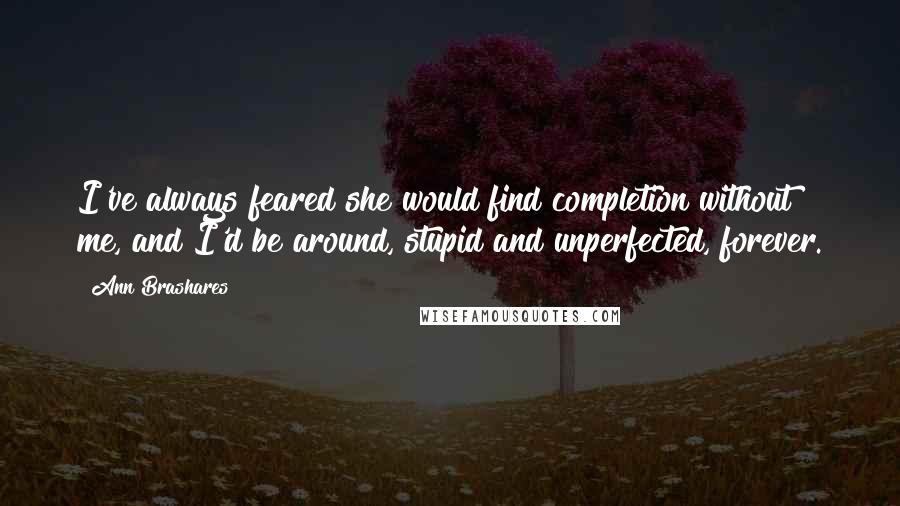 Ann Brashares Quotes: I've always feared she would find completion without me, and I'd be around, stupid and unperfected, forever.