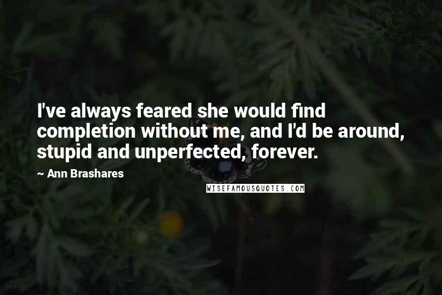 Ann Brashares Quotes: I've always feared she would find completion without me, and I'd be around, stupid and unperfected, forever.