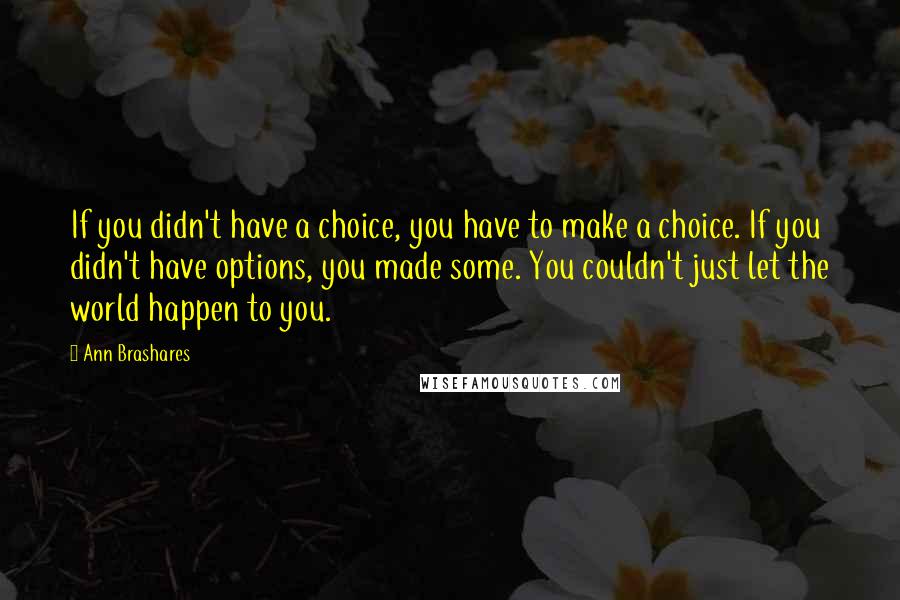 Ann Brashares Quotes: If you didn't have a choice, you have to make a choice. If you didn't have options, you made some. You couldn't just let the world happen to you.