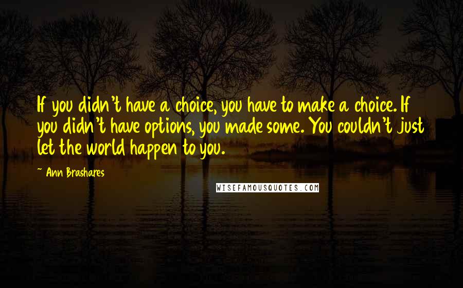 Ann Brashares Quotes: If you didn't have a choice, you have to make a choice. If you didn't have options, you made some. You couldn't just let the world happen to you.
