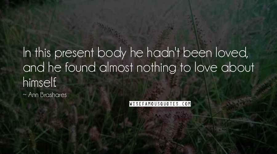 Ann Brashares Quotes: In this present body he hadn't been loved, and he found almost nothing to love about himself.