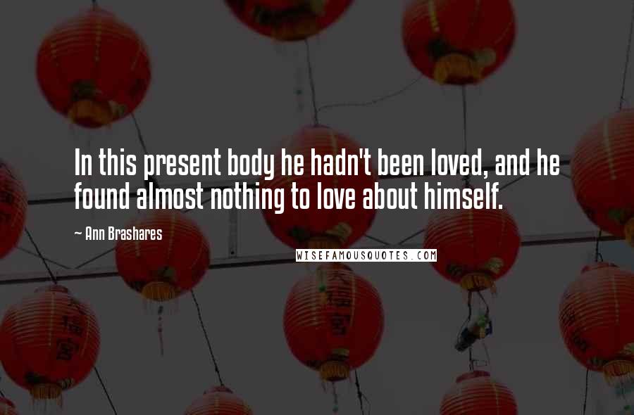 Ann Brashares Quotes: In this present body he hadn't been loved, and he found almost nothing to love about himself.