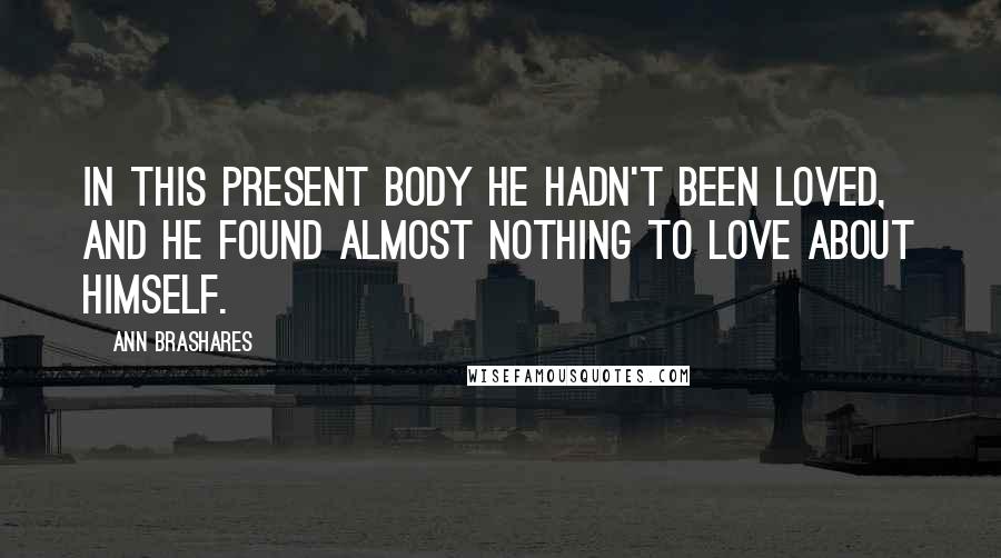 Ann Brashares Quotes: In this present body he hadn't been loved, and he found almost nothing to love about himself.