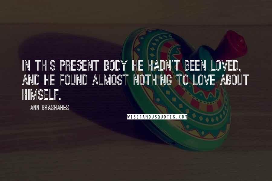 Ann Brashares Quotes: In this present body he hadn't been loved, and he found almost nothing to love about himself.