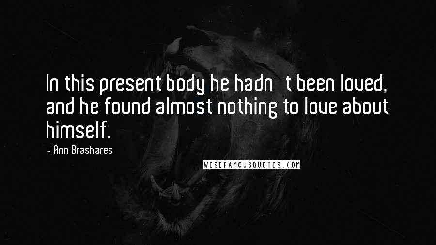 Ann Brashares Quotes: In this present body he hadn't been loved, and he found almost nothing to love about himself.