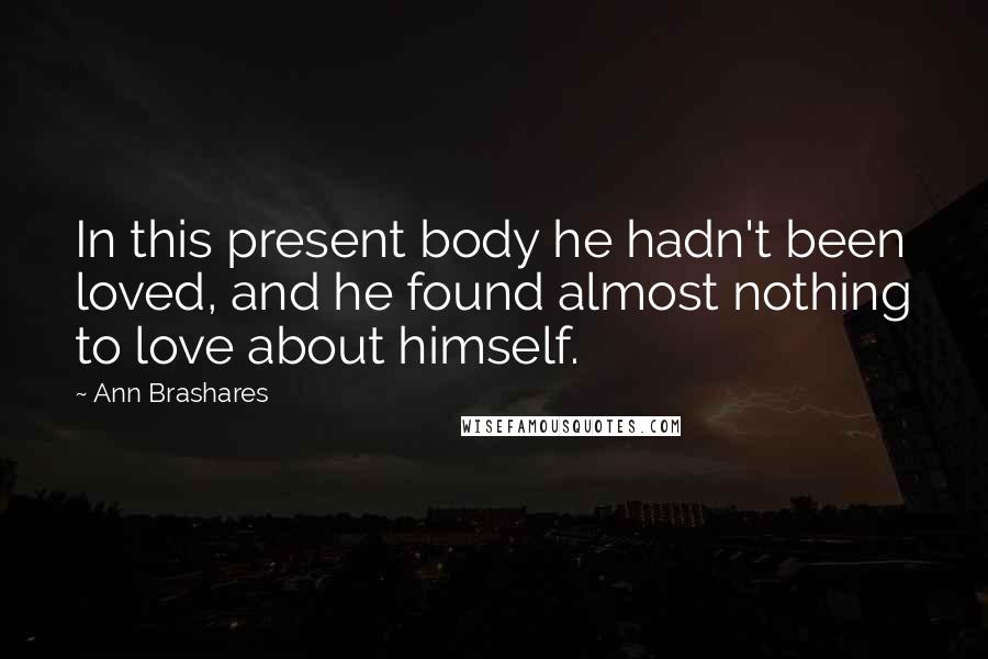 Ann Brashares Quotes: In this present body he hadn't been loved, and he found almost nothing to love about himself.