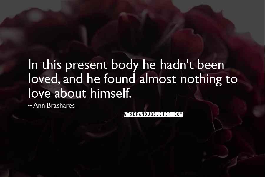 Ann Brashares Quotes: In this present body he hadn't been loved, and he found almost nothing to love about himself.