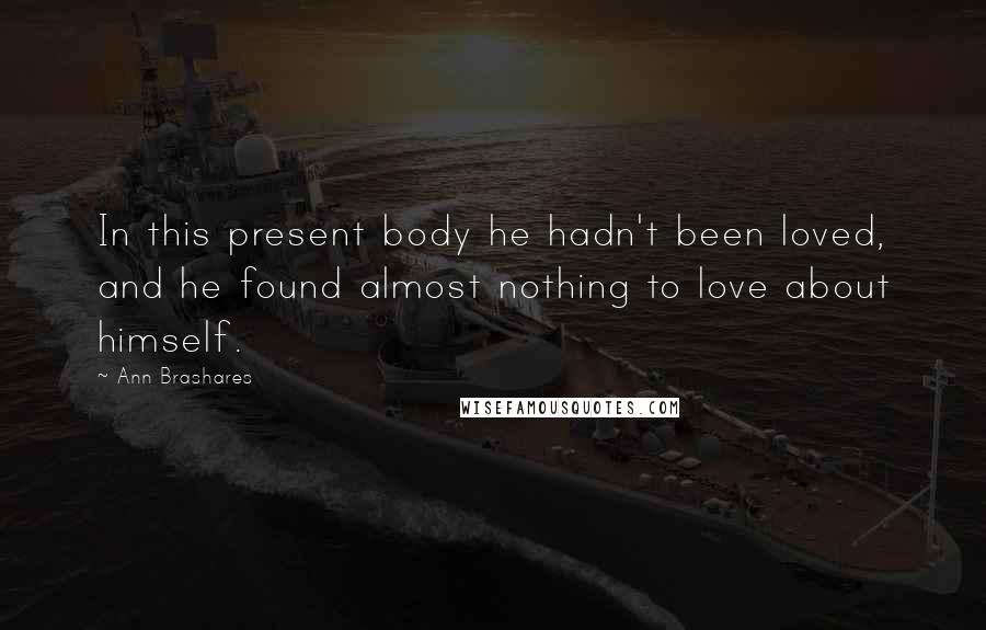 Ann Brashares Quotes: In this present body he hadn't been loved, and he found almost nothing to love about himself.