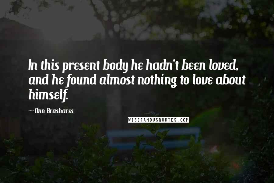 Ann Brashares Quotes: In this present body he hadn't been loved, and he found almost nothing to love about himself.