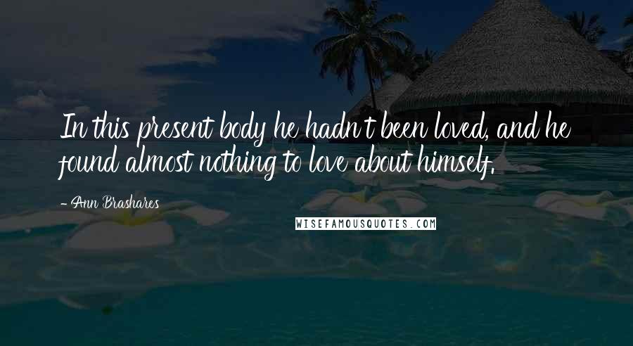 Ann Brashares Quotes: In this present body he hadn't been loved, and he found almost nothing to love about himself.