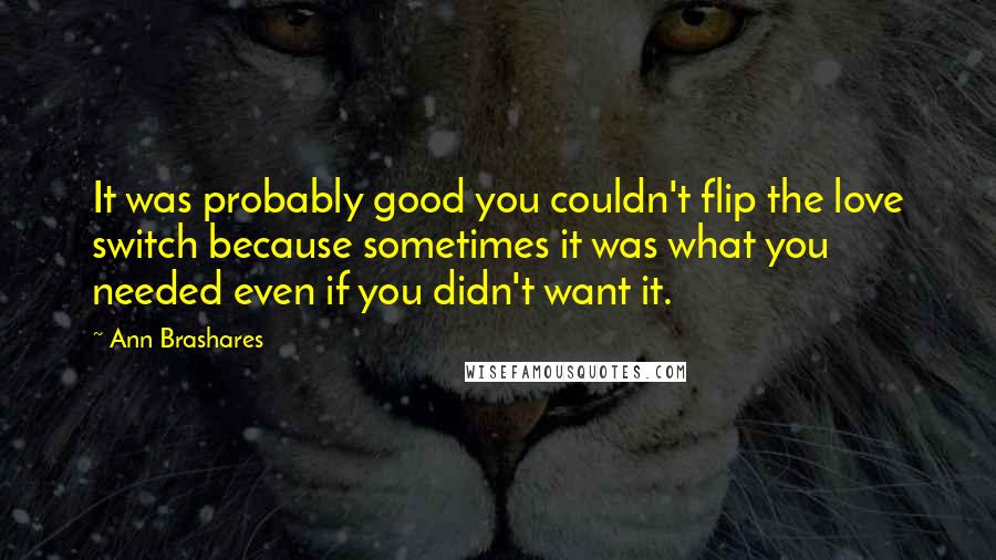 Ann Brashares Quotes: It was probably good you couldn't flip the love switch because sometimes it was what you needed even if you didn't want it.