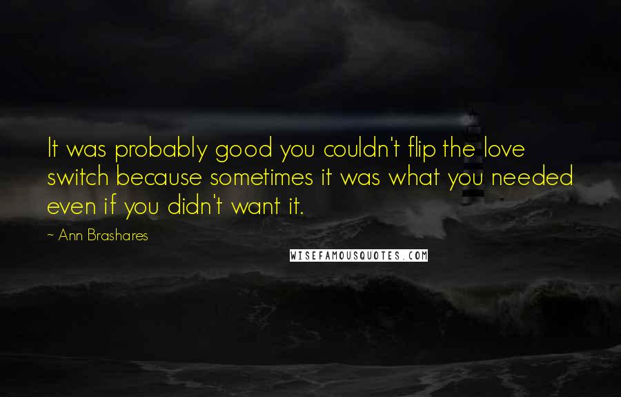 Ann Brashares Quotes: It was probably good you couldn't flip the love switch because sometimes it was what you needed even if you didn't want it.