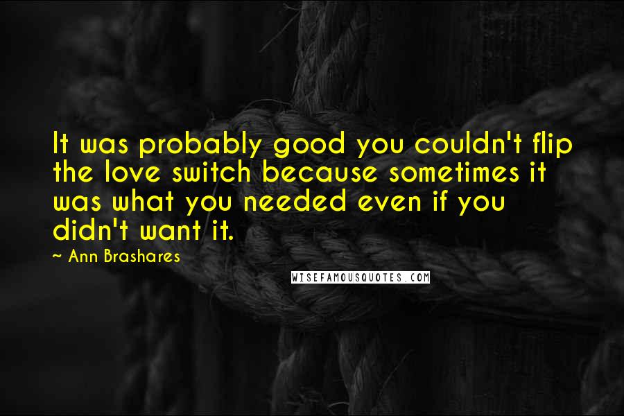 Ann Brashares Quotes: It was probably good you couldn't flip the love switch because sometimes it was what you needed even if you didn't want it.