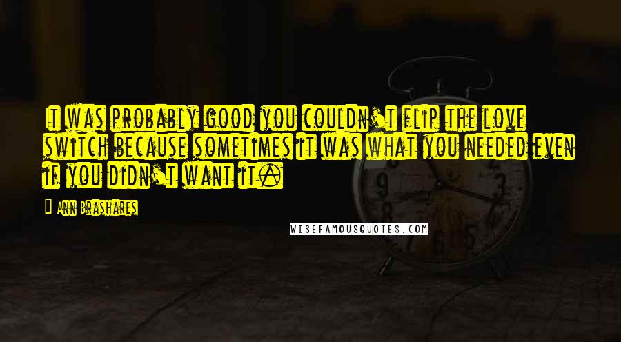 Ann Brashares Quotes: It was probably good you couldn't flip the love switch because sometimes it was what you needed even if you didn't want it.