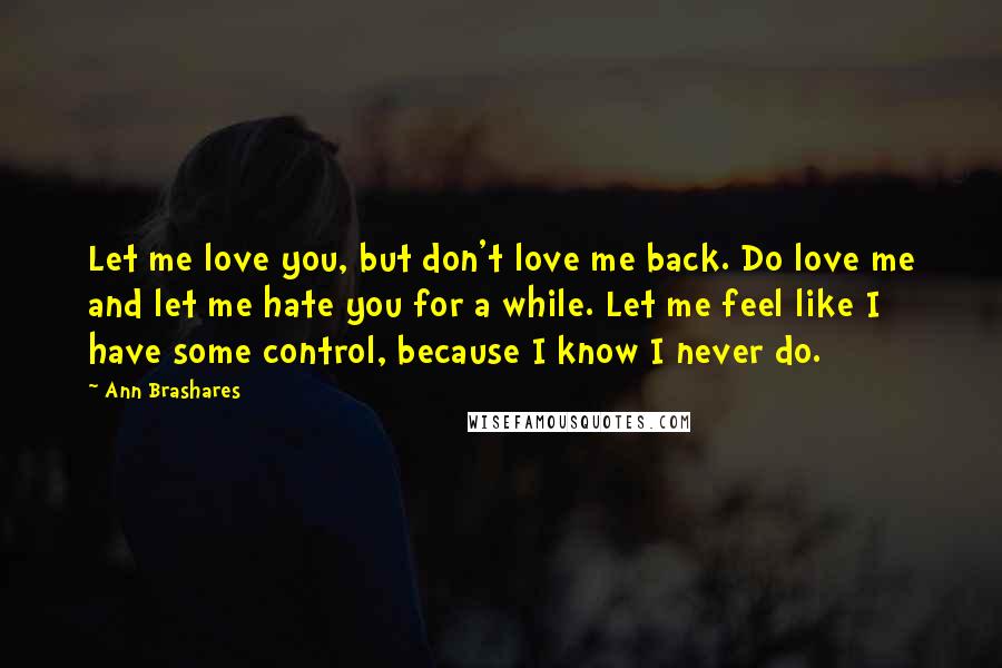 Ann Brashares Quotes: Let me love you, but don't love me back. Do love me and let me hate you for a while. Let me feel like I have some control, because I know I never do.