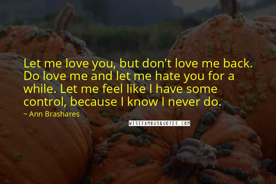 Ann Brashares Quotes: Let me love you, but don't love me back. Do love me and let me hate you for a while. Let me feel like I have some control, because I know I never do.