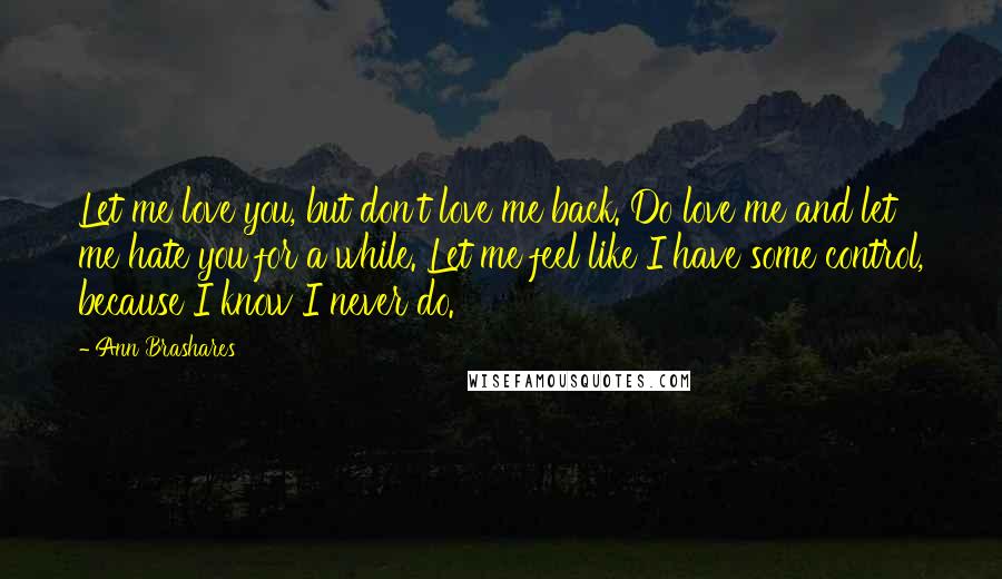 Ann Brashares Quotes: Let me love you, but don't love me back. Do love me and let me hate you for a while. Let me feel like I have some control, because I know I never do.