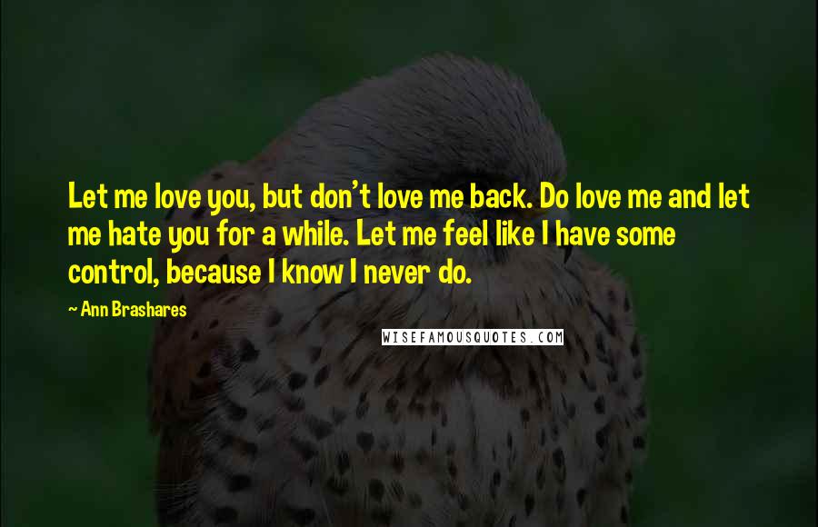 Ann Brashares Quotes: Let me love you, but don't love me back. Do love me and let me hate you for a while. Let me feel like I have some control, because I know I never do.