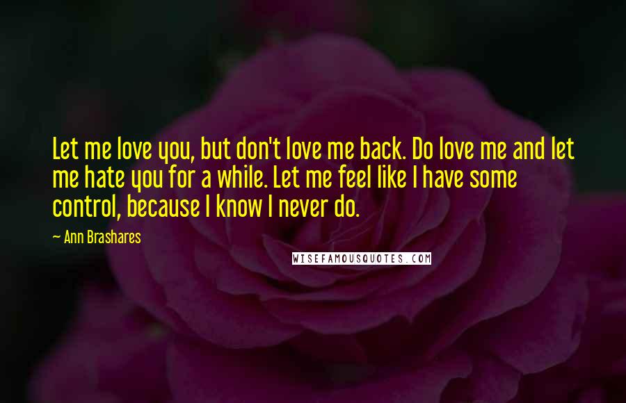 Ann Brashares Quotes: Let me love you, but don't love me back. Do love me and let me hate you for a while. Let me feel like I have some control, because I know I never do.