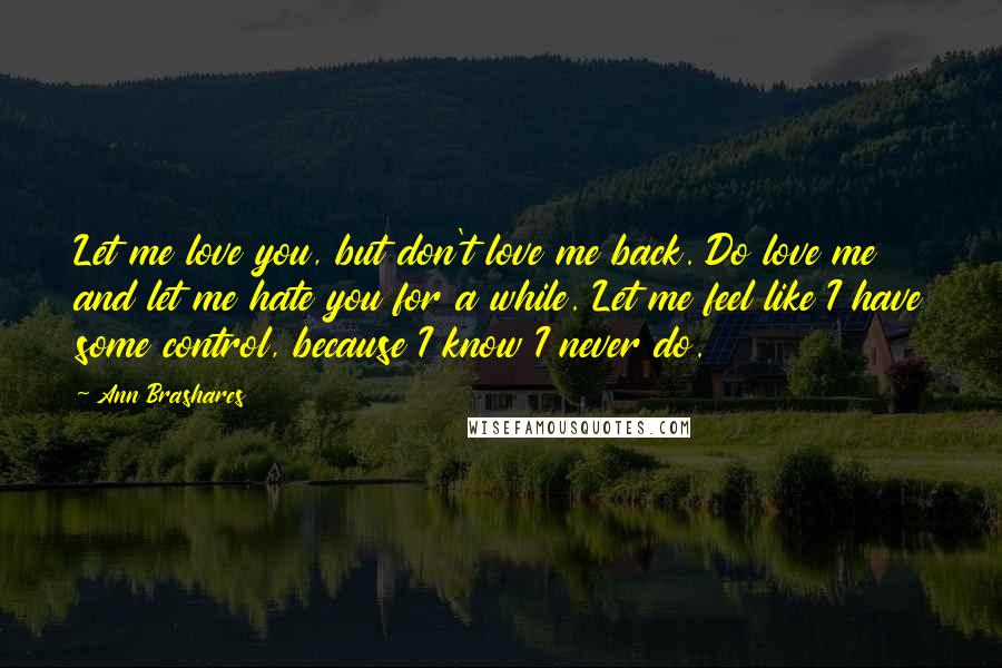 Ann Brashares Quotes: Let me love you, but don't love me back. Do love me and let me hate you for a while. Let me feel like I have some control, because I know I never do.