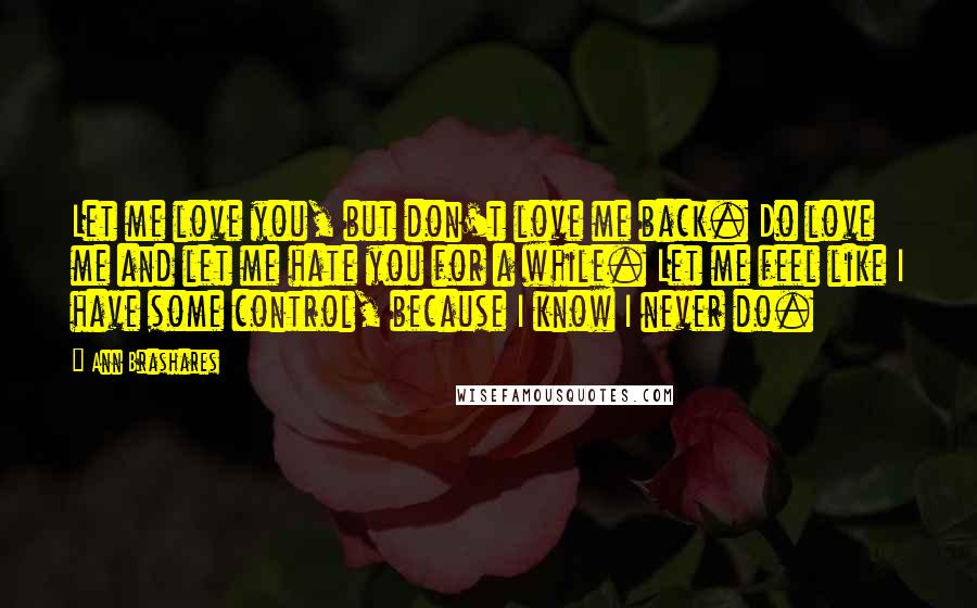 Ann Brashares Quotes: Let me love you, but don't love me back. Do love me and let me hate you for a while. Let me feel like I have some control, because I know I never do.