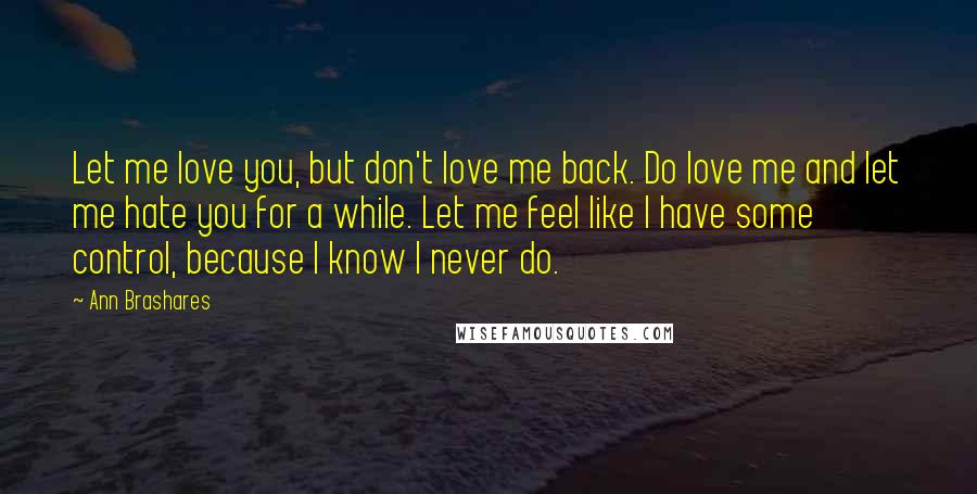 Ann Brashares Quotes: Let me love you, but don't love me back. Do love me and let me hate you for a while. Let me feel like I have some control, because I know I never do.