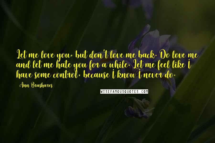 Ann Brashares Quotes: Let me love you, but don't love me back. Do love me and let me hate you for a while. Let me feel like I have some control, because I know I never do.