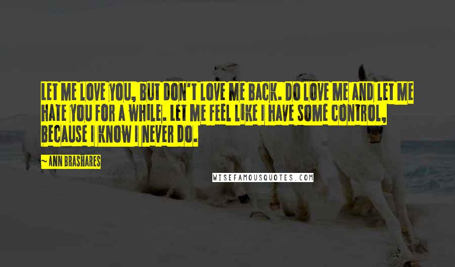 Ann Brashares Quotes: Let me love you, but don't love me back. Do love me and let me hate you for a while. Let me feel like I have some control, because I know I never do.