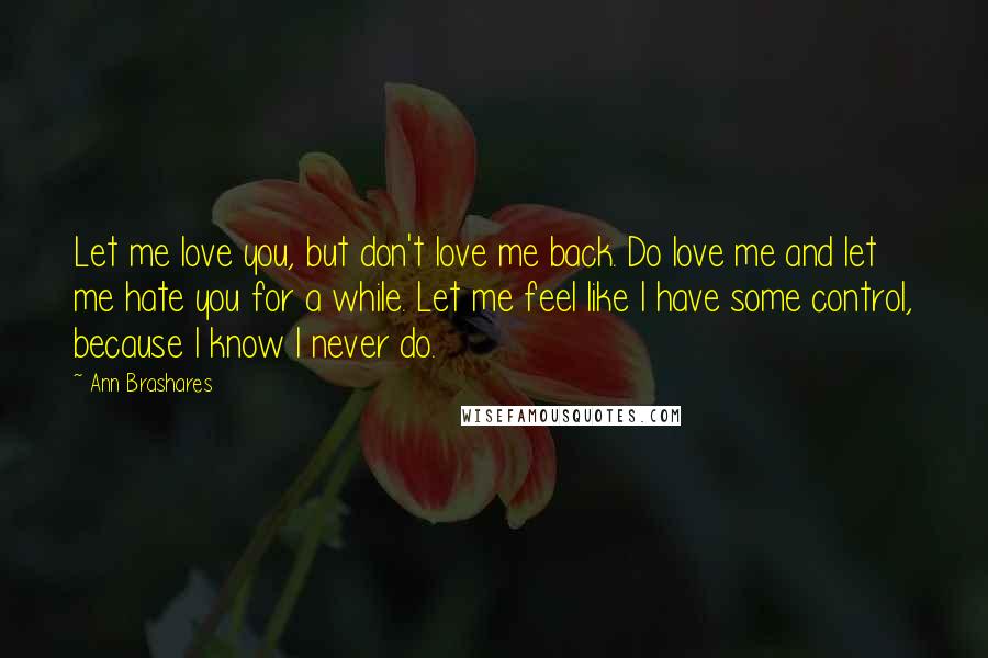 Ann Brashares Quotes: Let me love you, but don't love me back. Do love me and let me hate you for a while. Let me feel like I have some control, because I know I never do.