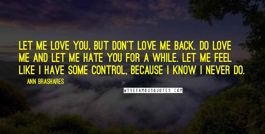 Ann Brashares Quotes: Let me love you, but don't love me back. Do love me and let me hate you for a while. Let me feel like I have some control, because I know I never do.
