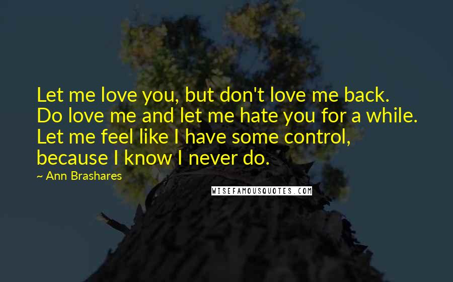 Ann Brashares Quotes: Let me love you, but don't love me back. Do love me and let me hate you for a while. Let me feel like I have some control, because I know I never do.