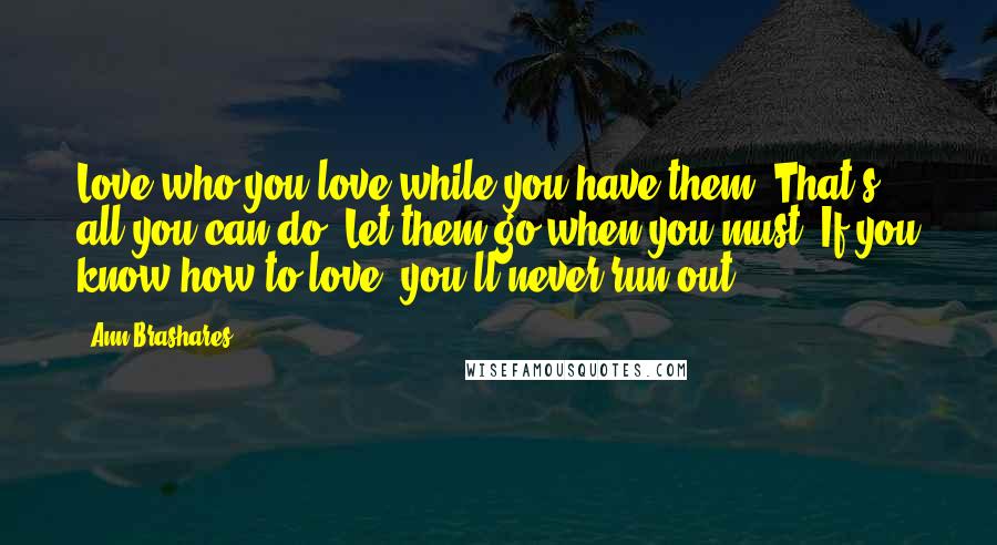 Ann Brashares Quotes: Love who you love while you have them. That's all you can do. Let them go when you must. If you know how to love, you'll never run out.
