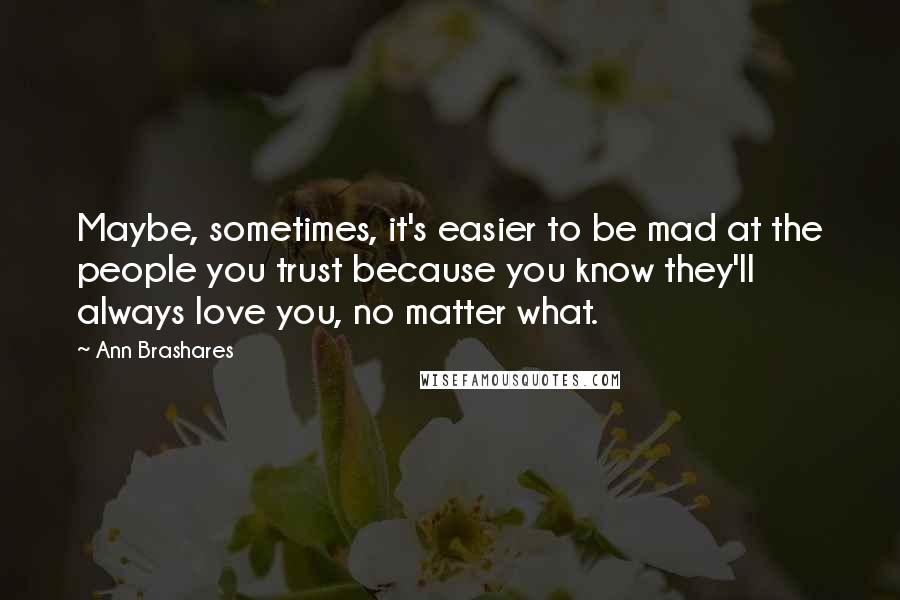 Ann Brashares Quotes: Maybe, sometimes, it's easier to be mad at the people you trust because you know they'll always love you, no matter what.