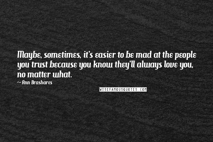 Ann Brashares Quotes: Maybe, sometimes, it's easier to be mad at the people you trust because you know they'll always love you, no matter what.