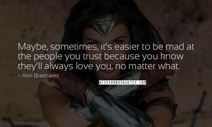 Ann Brashares Quotes: Maybe, sometimes, it's easier to be mad at the people you trust because you know they'll always love you, no matter what.