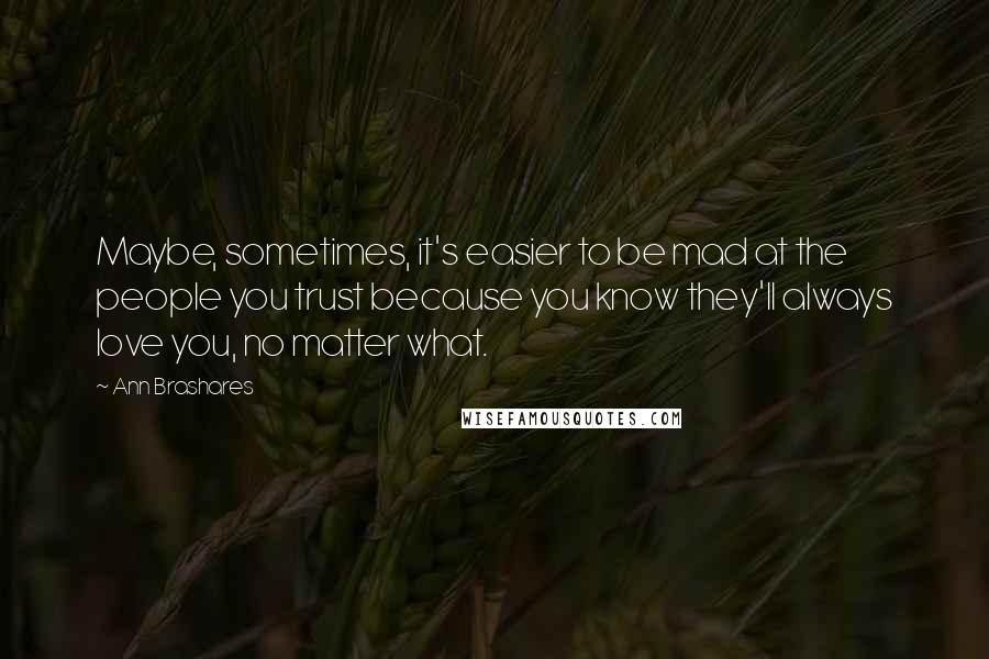 Ann Brashares Quotes: Maybe, sometimes, it's easier to be mad at the people you trust because you know they'll always love you, no matter what.