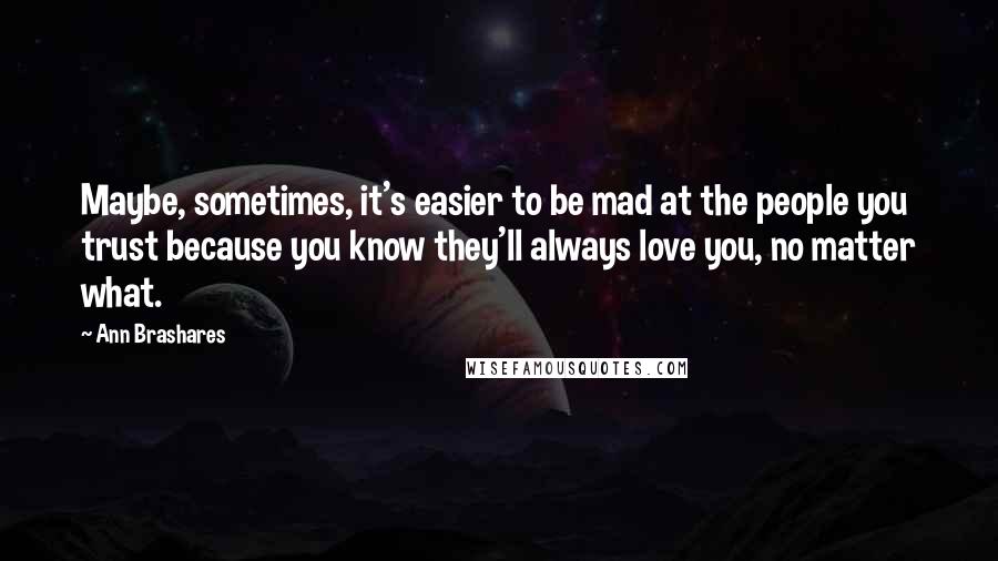 Ann Brashares Quotes: Maybe, sometimes, it's easier to be mad at the people you trust because you know they'll always love you, no matter what.