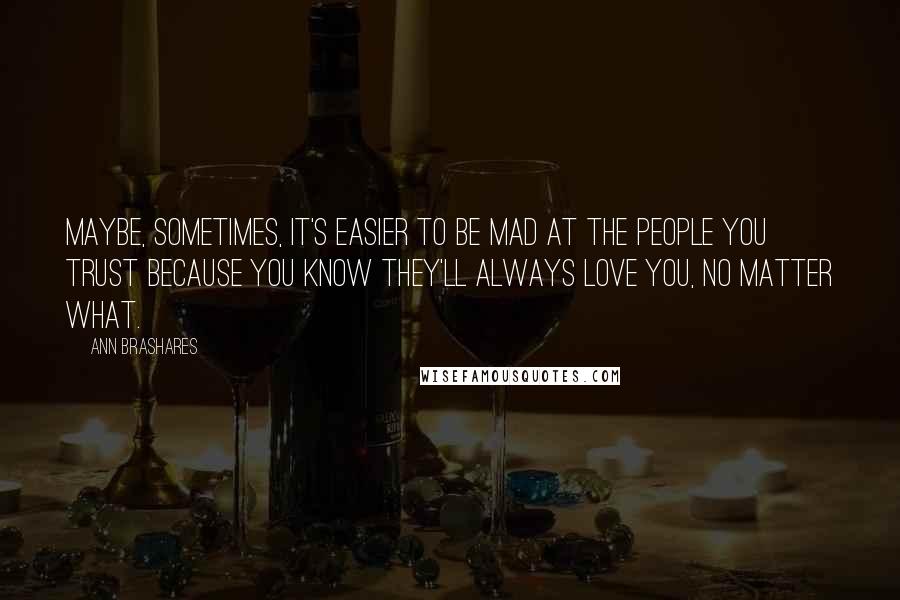 Ann Brashares Quotes: Maybe, sometimes, it's easier to be mad at the people you trust because you know they'll always love you, no matter what.