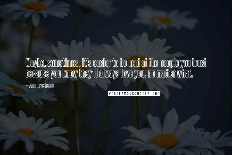 Ann Brashares Quotes: Maybe, sometimes, it's easier to be mad at the people you trust because you know they'll always love you, no matter what.