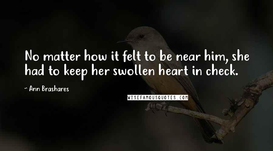 Ann Brashares Quotes: No matter how it felt to be near him, she had to keep her swollen heart in check.