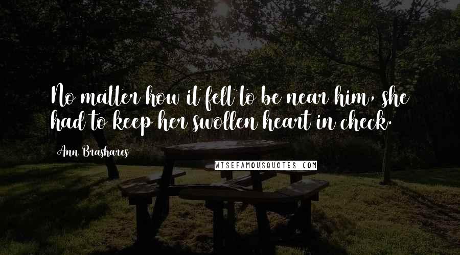 Ann Brashares Quotes: No matter how it felt to be near him, she had to keep her swollen heart in check.