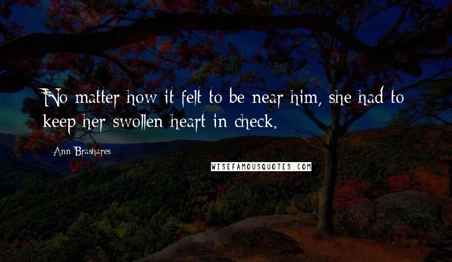 Ann Brashares Quotes: No matter how it felt to be near him, she had to keep her swollen heart in check.