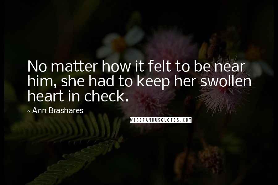 Ann Brashares Quotes: No matter how it felt to be near him, she had to keep her swollen heart in check.