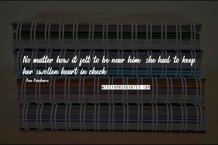 Ann Brashares Quotes: No matter how it felt to be near him, she had to keep her swollen heart in check.