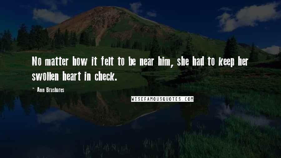 Ann Brashares Quotes: No matter how it felt to be near him, she had to keep her swollen heart in check.