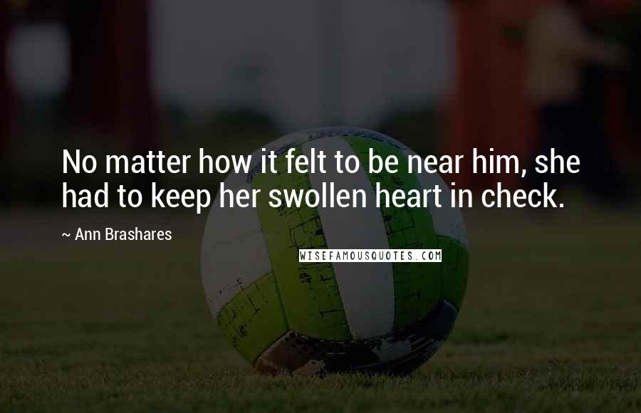 Ann Brashares Quotes: No matter how it felt to be near him, she had to keep her swollen heart in check.